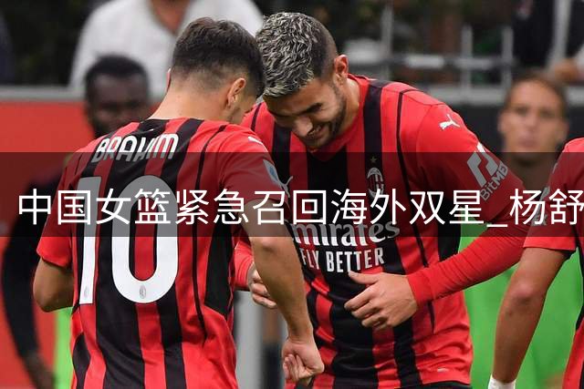 中国女篮紧急召回海外双星 杨舒予陈明伶火线驰援备战关键热身赛