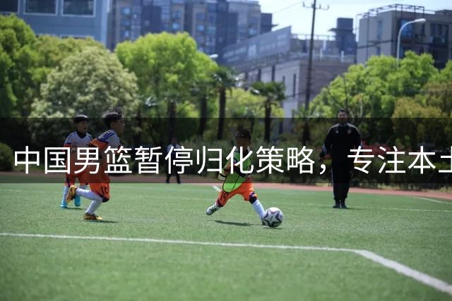中国男篮暂停归化策略，专注本土球员培养备战世预赛