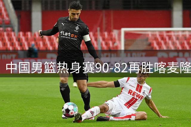 中国男篮热身赛90-82再胜喀麦隆 多点开花展现顽强拼搏