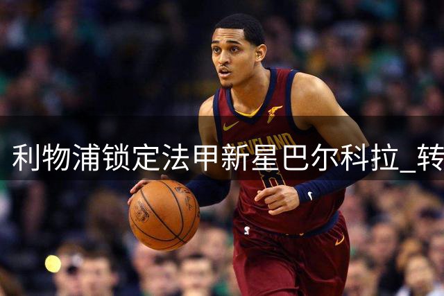利物浦锁定法甲新星巴尔科拉 转会谈判陷入僵局