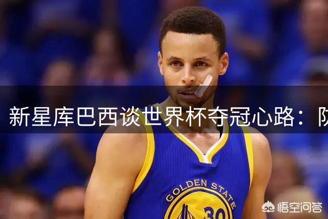 新星库巴西谈世界杯夺冠心路：防守梅西成永恒记忆