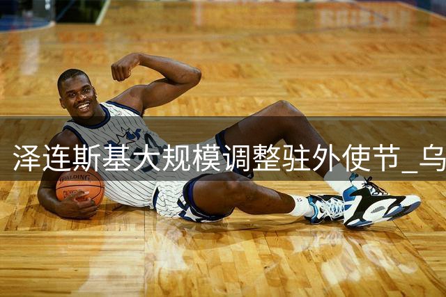 泽连斯基大规模调整驻外使节 乌克兰驻美大使突遭撤换