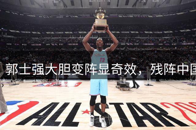 郭士强大胆变阵显奇效，残阵中国男篮34分狂胜喀麦隆