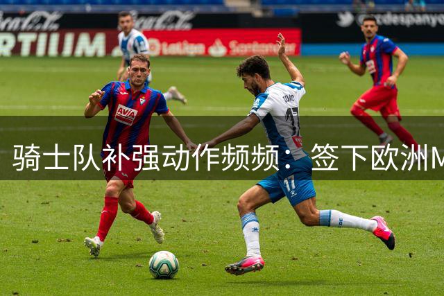 骑士队补强动作频频：签下欧洲MVP 紧追库明加奥尼尔打造新阵容