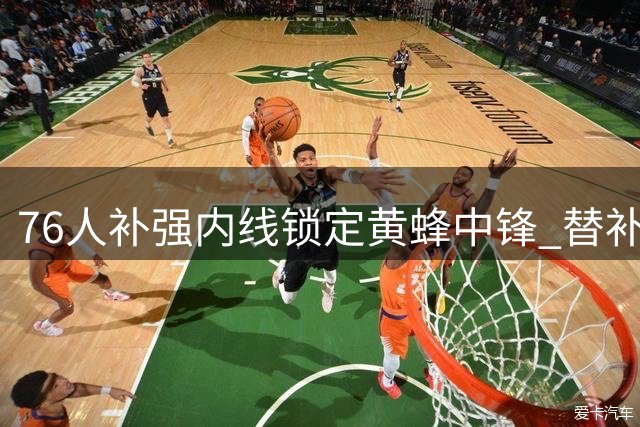 76人补强内线锁定黄蜂中锋 替补席迎篮板悍将